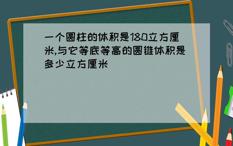 一个圆柱的体积是180立方厘米,与它等底等高的圆锥体积是多少立方厘米