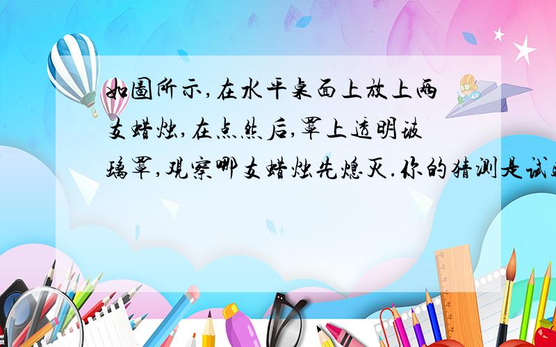 如图所示,在水平桌面上放上两支蜡烛,在点然后,罩上透明玻璃罩,观察哪支蜡烛先熄灭.你的猜测是试验后你观察到的现象是请你分析其中的原因可能是