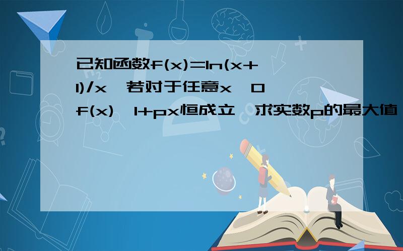 已知函数f(x)=ln(x+1)/x,若对于任意x＞0,f(x)＞1+px恒成立,求实数p的最大值