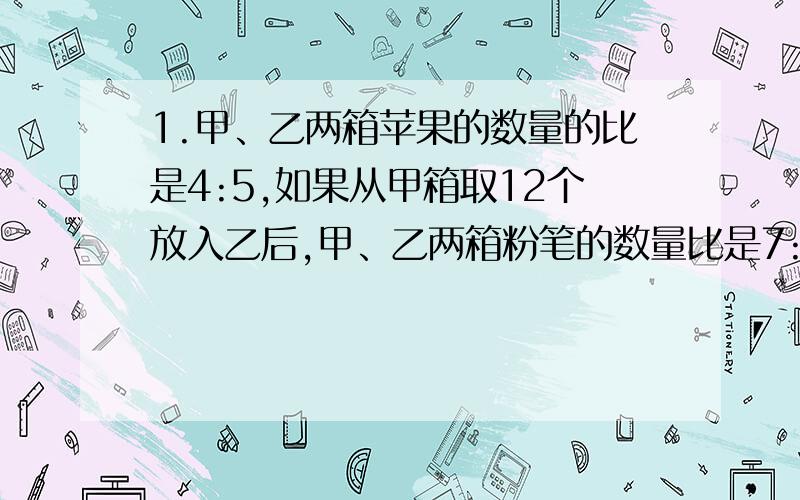 1.甲、乙两箱苹果的数量的比是4:5,如果从甲箱取12个放入乙后,甲、乙两箱粉笔的数量比是7:5,两箱苹果共有多少个?打错，是甲乙两箱苹果的数量是7:不是粉笔，还有，刚开始甲、乙两箱苹果的