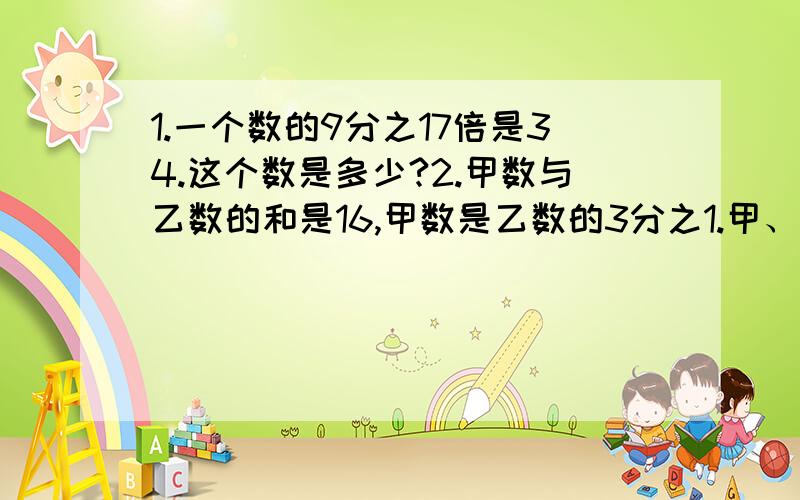 1.一个数的9分之17倍是34.这个数是多少?2.甲数与乙数的和是16,甲数是乙数的3分之1.甲、乙两数个是多少?3.400减去它的4分之1后,正好等于一个数的5分之3,求这个数是多少?