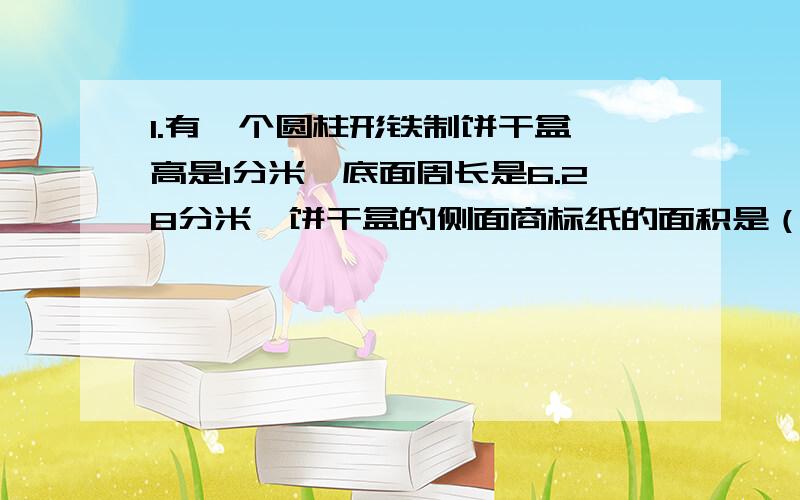 1.有一个圆柱形铁制饼干盒,高是1分米,底面周长是6.28分米,饼干盒的侧面商标纸的面积是（ ）平方分米,这个饼干盒至少要用（ ）平方分米的铁皮.2.一个圆柱的底面半径是5厘米,高是8厘米,它