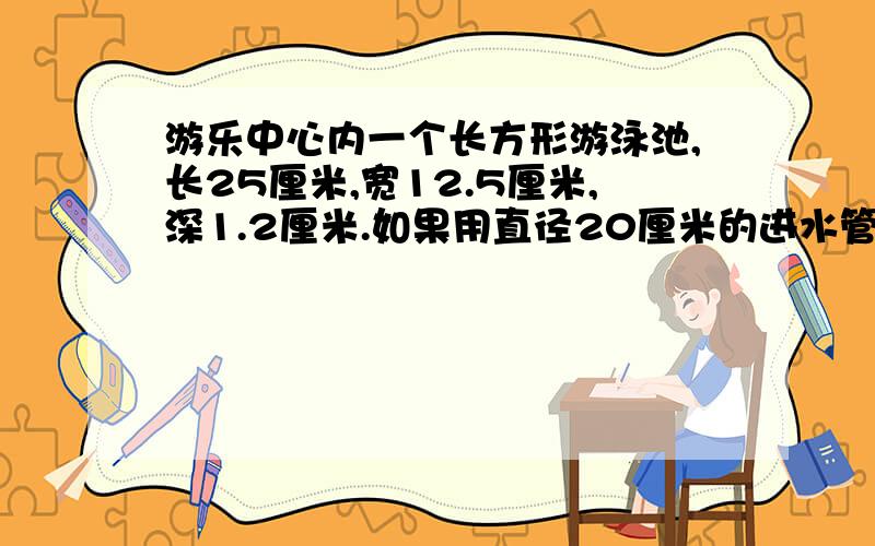 游乐中心内一个长方形游泳池,长25厘米,宽12.5厘米,深1.2厘米.如果用直径20厘米的进水管向游泳池内注水,水流速度按每分100厘米计算,注满一池水要多长时间?