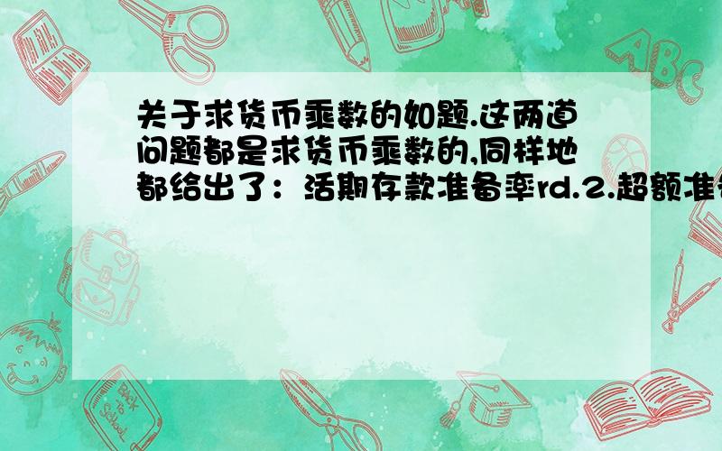 关于求货币乘数的如题.这两道问题都是求货币乘数的,同样地都给出了：活期存款准备率rd.2.超额准备金率re.3.定期存款与活期存款的比率t.4.定期存款法定准备金率rt、5.现金漏损率c.但是为什