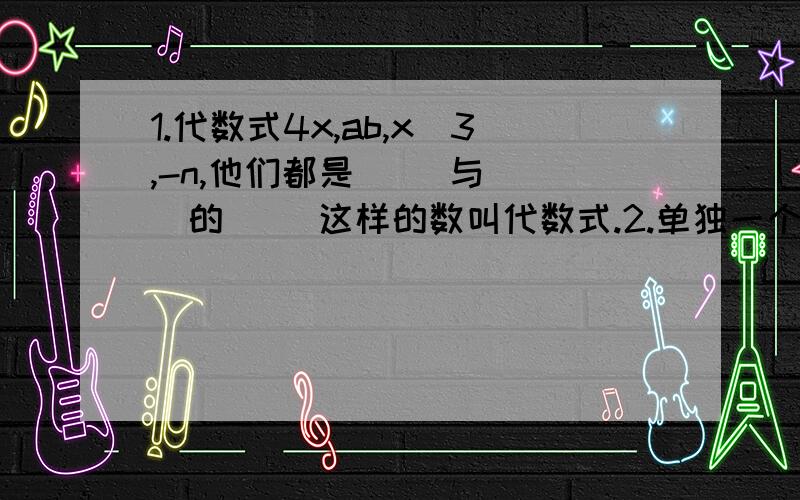 1.代数式4x,ab,x^3,-n,他们都是( )与( )的( )这样的数叫代数式.2.单独一个( ）或一个（ ）也是单项式3.单项式中的（ ）叫做单项式的系数．例如4x的系数是（ )-7xy^2的系数是( ),a^2b^2/3的系数是（