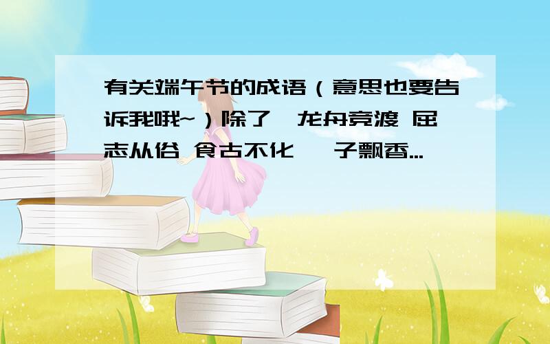 有关端午节的成语（意思也要告诉我哦~）除了、龙舟竞渡 屈志从俗 食古不化 粽子飘香...