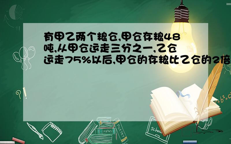 有甲乙两个粮仓,甲仓存粮48吨,从甲仓运走三分之一,乙仓运走75%以后,甲仓的存粮比乙仓的2倍多6吨.乙仓原有存粮多少吨?