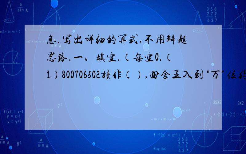 急.写出详细的算式,不用解题思路.一、填空.（每空0.（1）800706502读作（）,四舍五入到“万”位约是（ ）.（2）250平方千米=（ ）公顷 1又1/6时是（ ）小时（ ）分（3）1.2=72/( )=（ ）%.（4）一