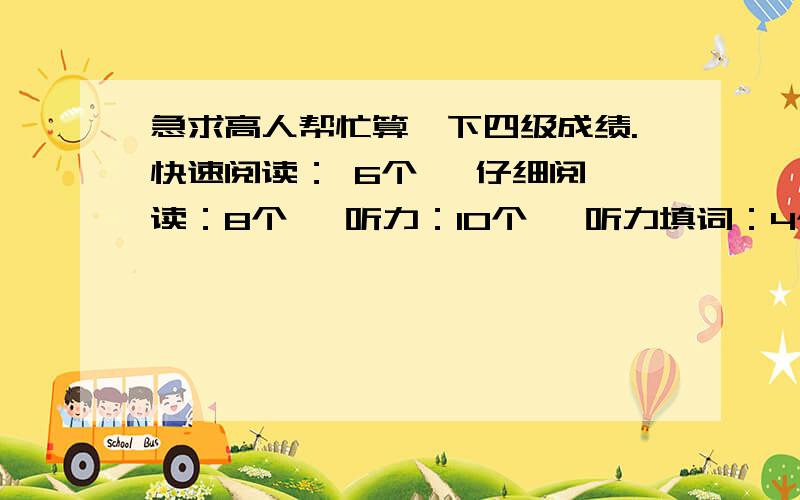 急求高人帮忙算一下四级成绩.快速阅读： 6个   仔细阅读：8个   听力：10个   听力填词：4个 句子每个只写了一半  15选10没做  完形：5个  翻译做了一个错了一个单词