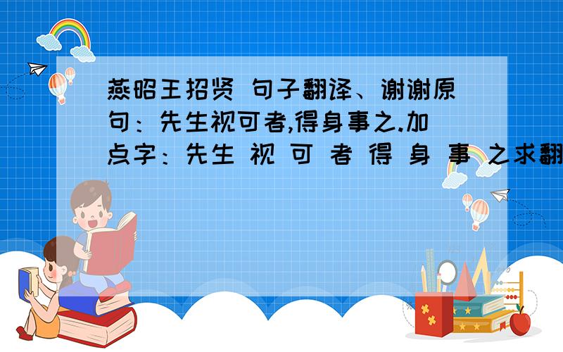 燕昭王招贤 句子翻译、谢谢原句：先生视可者,得身事之.加点字：先生 视 可 者 得 身 事 之求翻译、加点字、谢谢!是文言文 翻译现代文、谢谢、不是中译英翻译哦