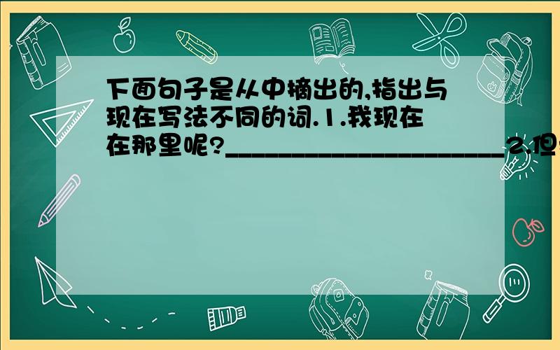 下面句子是从中摘出的,指出与现在写法不同的词.1.我现在在那里呢?_____________________2.但我向来不爱放风筝的,不但不爱,并且嫌恶他.______________________3.果然就在尘封的什物中发现了他.___________