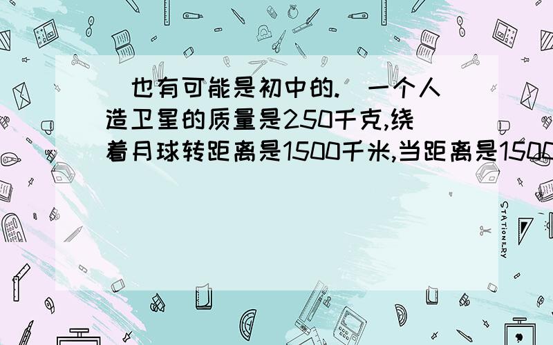 （也有可能是初中的.）一个人造卫星的质量是250千克,绕着月球转距离是1500千米,当距离是1500千米时g是3牛每千克,当距离是2500千米时g是1牛每千克,如果它从1500千米（距月球中心）转到2500千