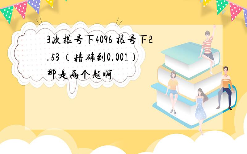 3次根号下4096 根号下2.53 （精确到0.001）那是两个题啊