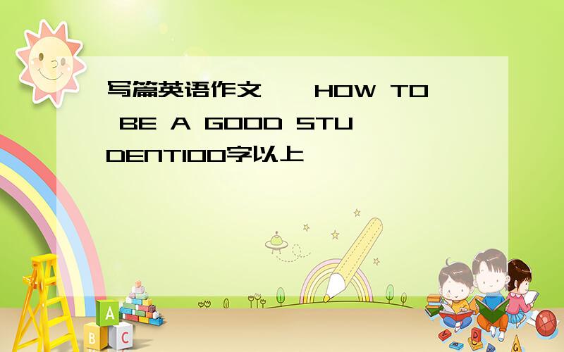 写篇英语作文……HOW TO BE A GOOD STUDENT100字以上