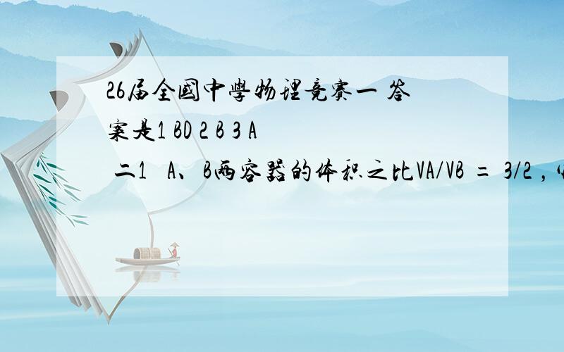 26届全国中学物理竞赛一 答案是1 BD 2 B 3 A 二1   A、B两容器的体积之比VA/VB = 3/2 ，它们分别置于温度为300K和400K两恒温槽中，A中装有10atm的氢气，B中装有16atm的氦气。现用细管将它们连通（细