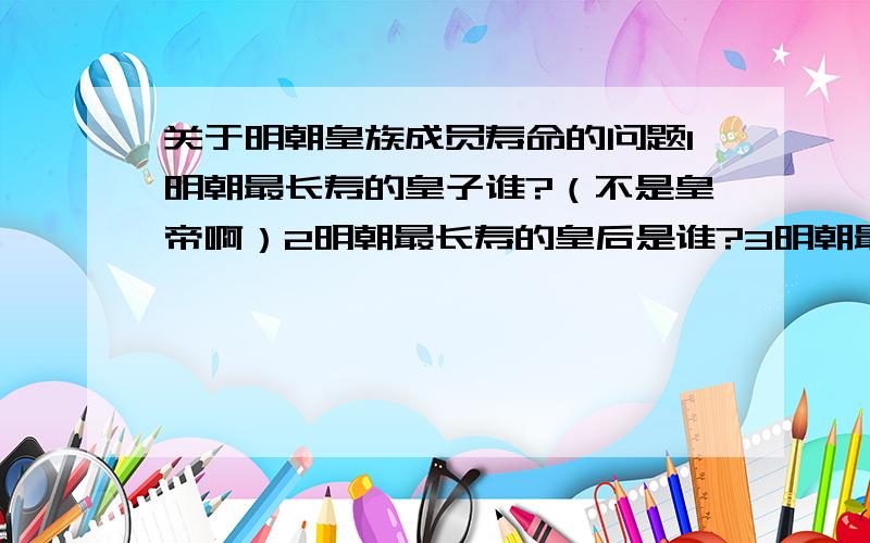 关于明朝皇族成员寿命的问题1明朝最长寿的皇子谁?（不是皇帝啊）2明朝最长寿的皇后是谁?3明朝最长寿的妃子是谁?（如清朝是玄烨的定妃,活了97岁）4明朝最长寿的文武官各是谁?（记得有