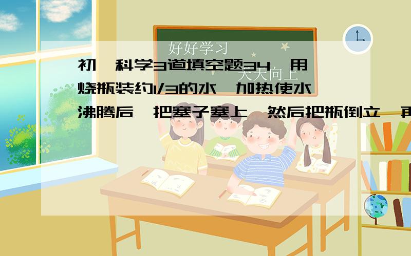 初一科学3道填空题34、用一烧瓶装约1/3的水,加热使水沸腾后,把塞子塞上,然后把瓶倒立,再在上边淋冷水,你将看到瓶内水_____ .35、在厨房的墙壁上或油烟机上,经常可看到油滴,这些油滴在形成