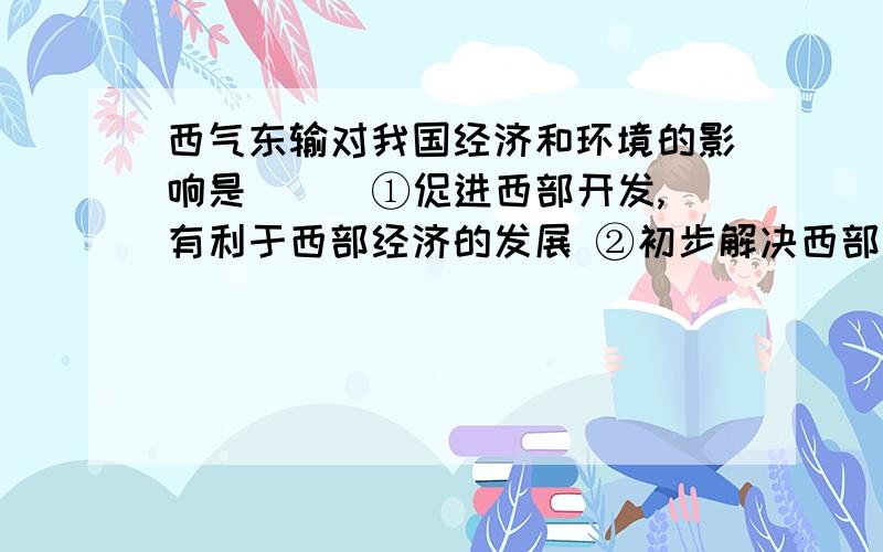 西气东输对我国经济和环境的影响是（ ） ①促进西部开发,有利于西部经济的发展 ②初步解决西部水资源③改变能源结构,保护生态平衡 ④减轻东部地区能源压力,有利于提高大气质量A.①②