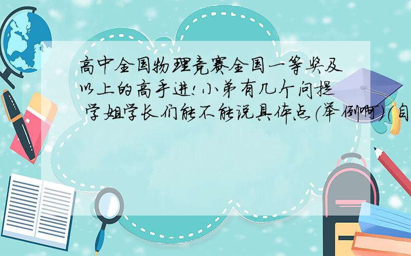 高中全国物理竞赛全国一等奖及以上的高手进!小弟有几个问提 学姐学长们能不能说具体点（举例啊）（自学的更好）1.看竞赛书知识部分时如果有不懂的怎么办（说具体点）1 例题部分是先