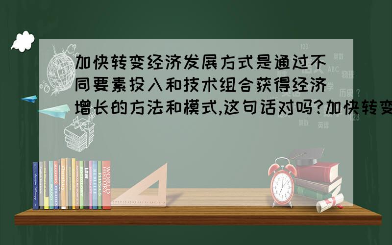 加快转变经济发展方式是通过不同要素投入和技术组合获得经济增长的方法和模式,这句话对吗?加快转变经济发展方式