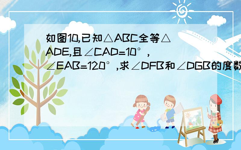 如图10,已知△ABC全等△ADE,且∠CAD=10°,∠EAB=120°,求∠DFB和∠DGB的度数