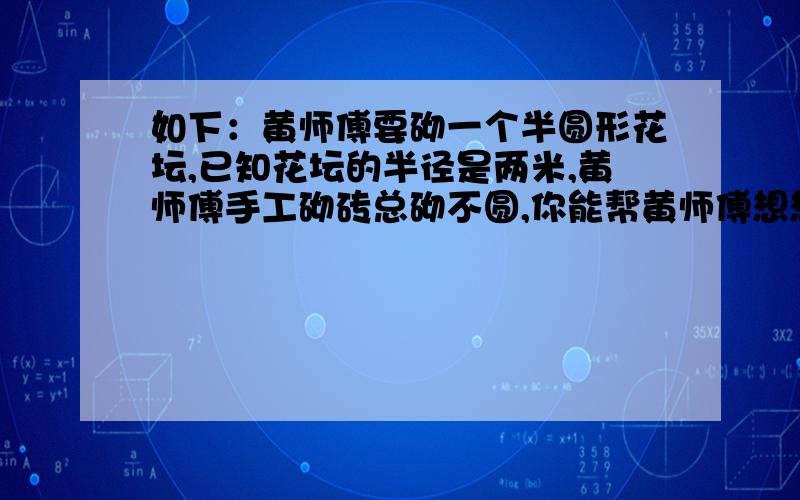 如下：黄师傅要砌一个半圆形花坛,已知花坛的半径是两米,黄师傅手工砌砖总砌不圆,你能帮黄师傅想想办法吗?