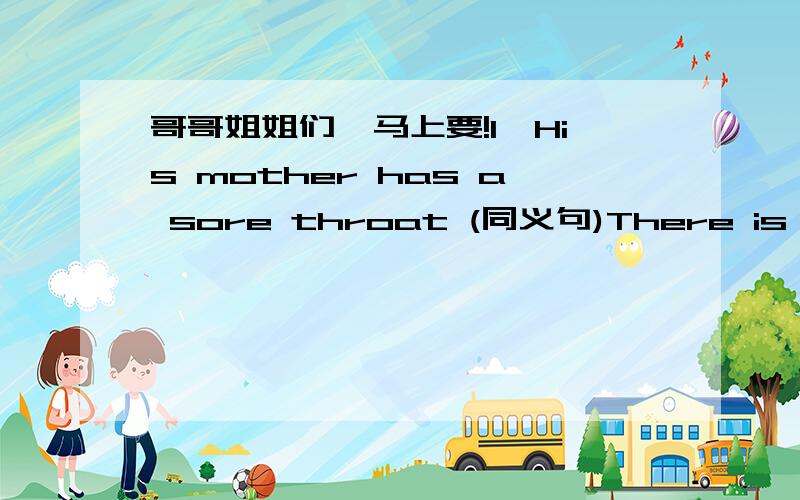 哥哥姐姐们,马上要!1,His mother has a sore throat (同义句)There is ____ ______ ____his mother's throat.2.She is going to play tennis with me tomorrow.(提问)___ ____she ___to ___tomorrow.3.Can you take the message for him Can you _____ ___