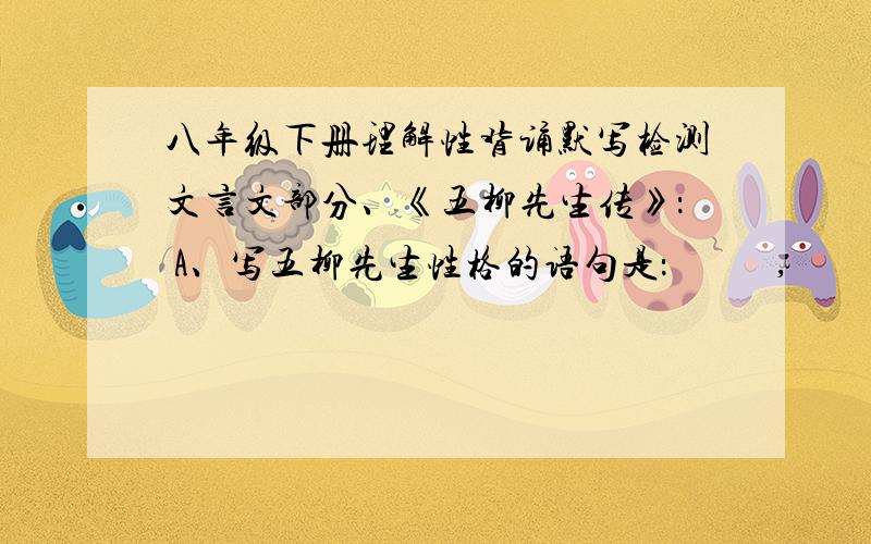 八年级下册理解性背诵默写检测文言文部分、《五柳先生传》： A、写五柳先生性格的语句是：           ,           ；性嗜酒,                ；              ,颇示己志. B、写五柳先生贫穷却安然自若