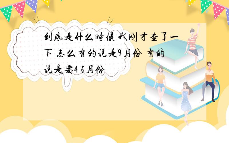 到底是什么时候 我刚才查了一下 怎么有的说是9月份 有的说是要4 5月份