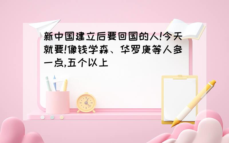 新中国建立后要回国的人!今天就要!像钱学森、华罗庚等人多一点,五个以上