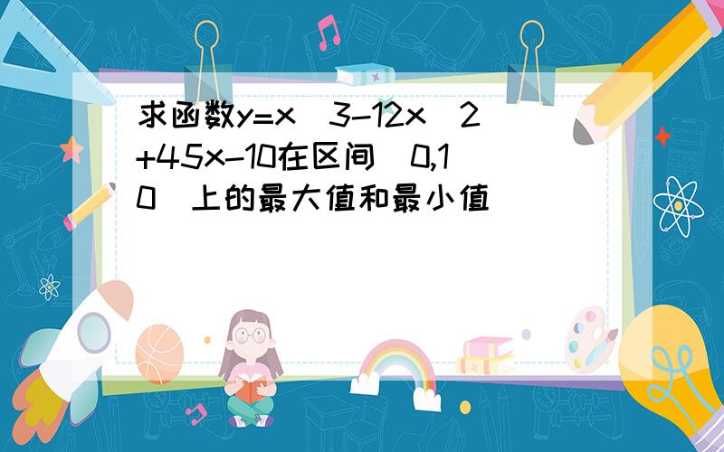 求函数y=x^3-12x^2+45x-10在区间(0,10)上的最大值和最小值