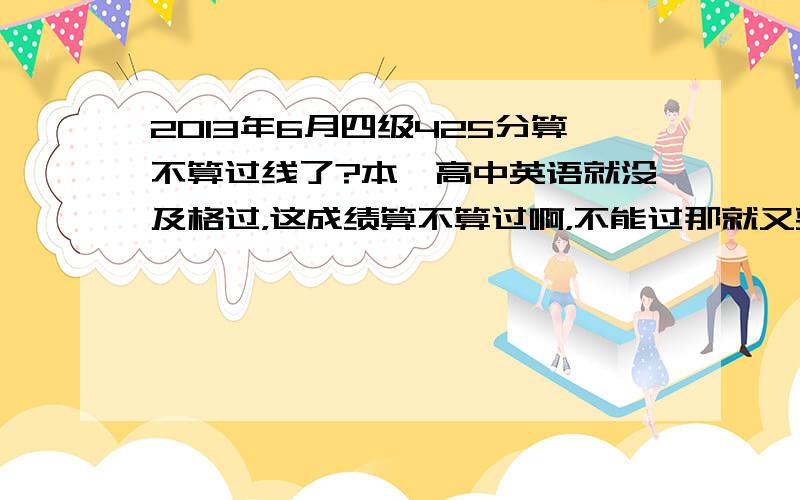 2013年6月四级425分算不算过线了?本屌高中英语就没及格过，这成绩算不算过啊，不能过那就又要悲惨一学期看英语了