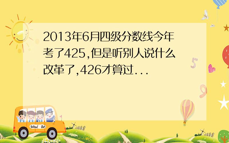 2013年6月四级分数线今年考了425,但是听别人说什么改革了,426才算过...