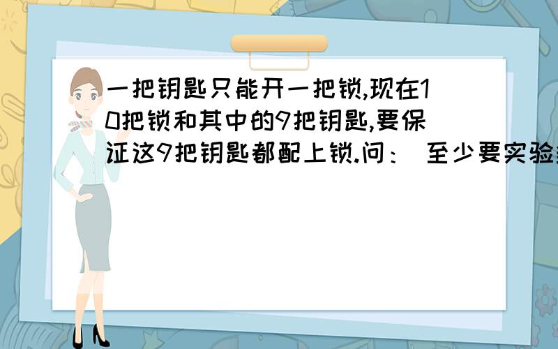 一把钥匙只能开一把锁,现在10把锁和其中的9把钥匙,要保证这9把钥匙都配上锁.问： 至少要实验多少次