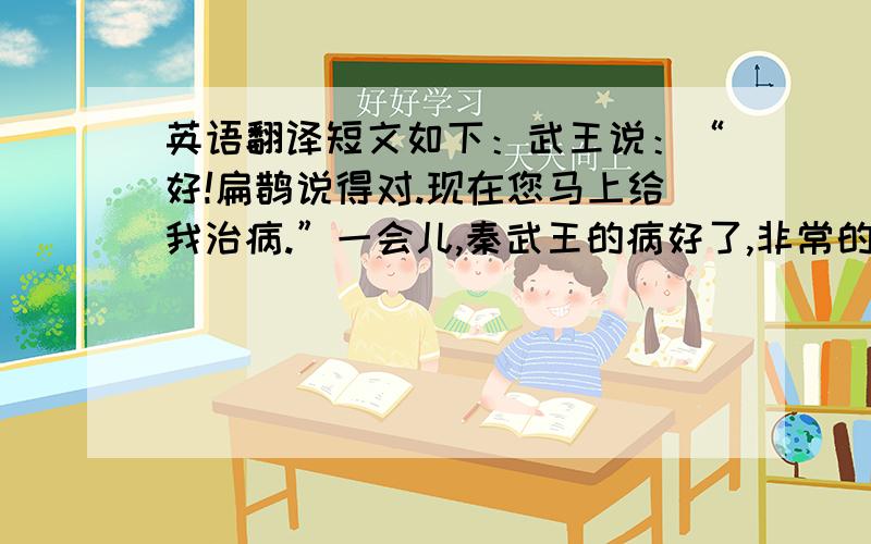 英语翻译短文如下：武王说：“好!扁鹊说得对.现在您马上给我治病.”一会儿,秦武王的病好了,非常的高兴.对身边的人说：“扁鹊是个好大夫.我因此明白治理国家的道理了.假使我听信你们