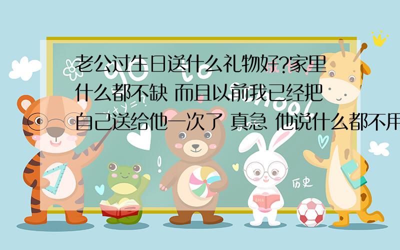 老公过生日送什么礼物好?家里什么都不缺 而且以前我已经把自己送给他一次了 真急 他说什么都不用送了 可是我看得出他还是想要的 呵呵 就快要到了 我应该送什么给他呢?什么都不缺 我也