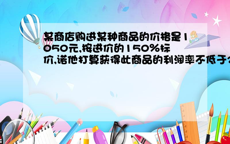 某商店购进某种商品的价格是1050元,按进价的150％标价,诺他打算获得此商品的利润率不低于20％最低打几折