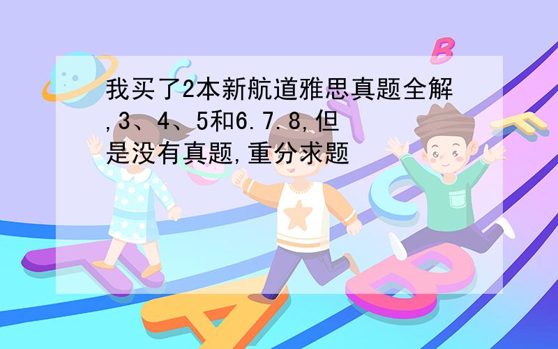 我买了2本新航道雅思真题全解,3、4、5和6.7.8,但是没有真题,重分求题