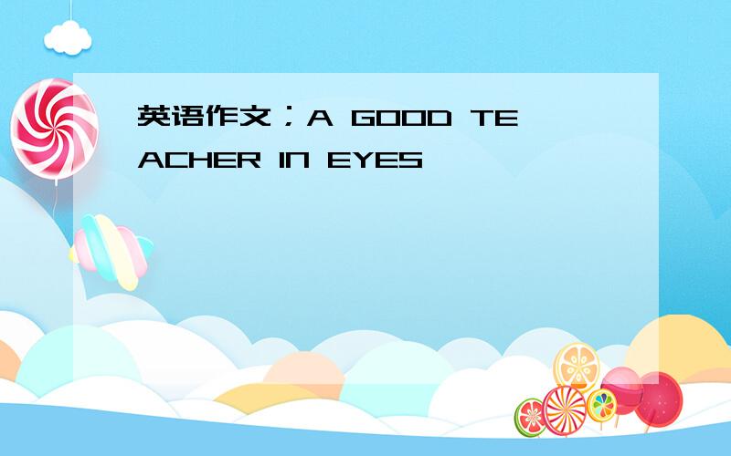 英语作文；A GOOD TEACHER IN EYES