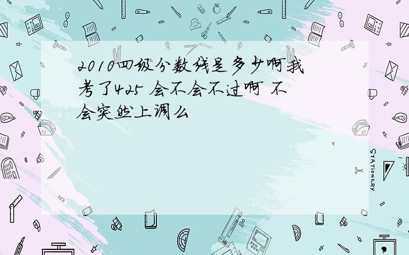 2010四级分数线是多少啊我考了425 会不会不过啊 不会突然上调么