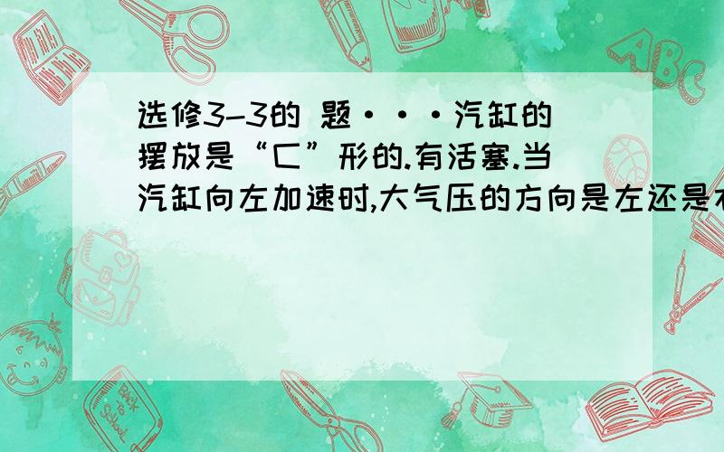 选修3-3的 题···汽缸的摆放是“匚”形的.有活塞.当汽缸向左加速时,大气压的方向是左还是右?活塞与气缸的加速度相同···