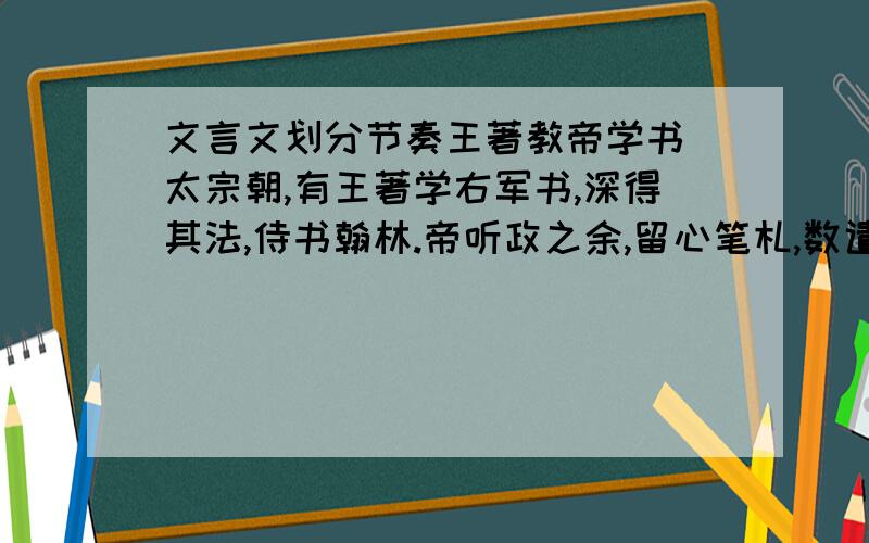 文言文划分节奏王著教帝学书 太宗朝,有王著学右军书,深得其法,侍书翰林.帝听政之余,留心笔札,数遣内侍持书示著,著每以为未善,太宗益刻意临学.又以问著,对如初.或询其意,著曰：“书固佳