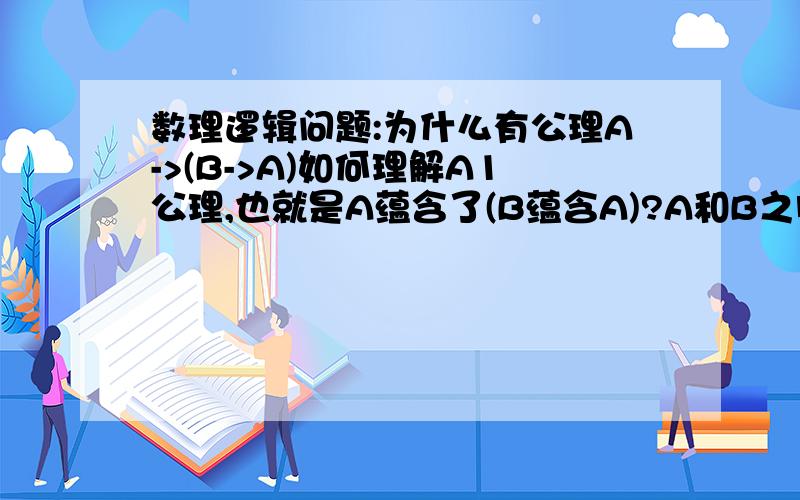 数理逻辑问题:为什么有公理A->(B->A)如何理解A1公理,也就是A蕴含了(B蕴含A)?A和B之间的关系是怎么冒出来的,到底怎么理解它?