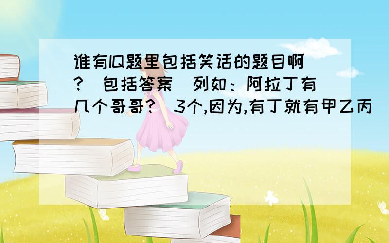 谁有IQ题里包括笑话的题目啊?（包括答案）列如：阿拉丁有几个哥哥?（3个,因为,有丁就有甲乙丙）