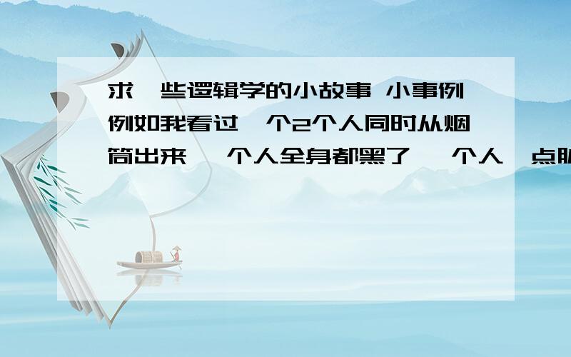 求一些逻辑学的小故事 小事例例如我看过一个2个人同时从烟筒出来 一个人全身都黑了 一个人一点脏东西都没 问谁先去洗澡?答：全身黑的人看另一个人没有脏以为自己也没有脏所以不会去