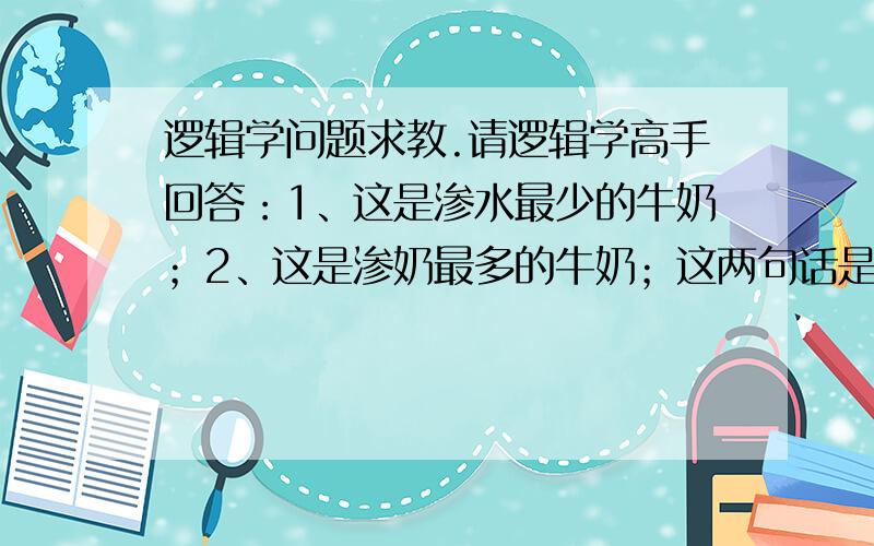 逻辑学问题求教.请逻辑学高手回答：1、这是渗水最少的牛奶；2、这是渗奶最多的牛奶；这两句话是什么判断,是直言判断吗?它们之间是什么关系?请给予分析,这两句话来源于一个《卖牛奶》