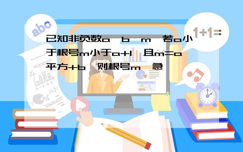 已知非负数a,b,m,若a小于根号m小于a+1,且m=a平方+b,则根号m≈急