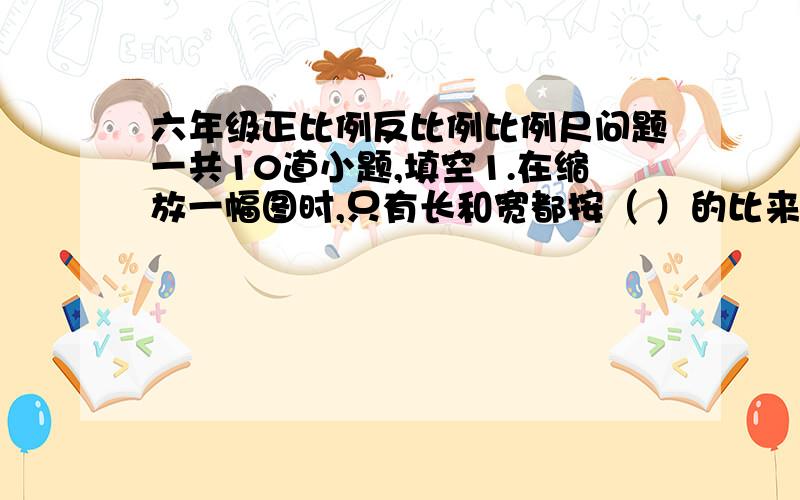 六年级正比例反比例比例尺问题一共10道小题,填空1.在缩放一幅图时,只有长和宽都按（ ）的比来画,画的才想.判断2.正方形的边长与周长成正比例（ ）3.把实际长度缩小到原来的四百分之一