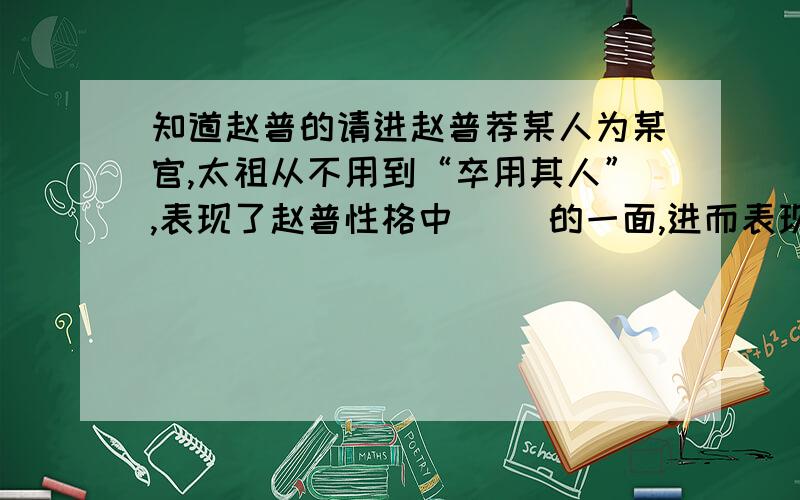 知道赵普的请进赵普荐某人为某官,太祖从不用到“卒用其人”,表现了赵普性格中（ )的一面,进而表现了他（ ）的宽阔胸怀,这令你想到宋朝历史上另一位杰出人物,即（谁 ）的名言（ ）