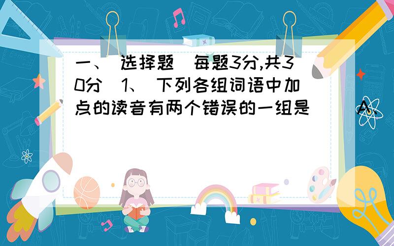 一、 选择题（每题3分,共30分）1、 下列各组词语中加点的读音有两个错误的一组是（ ）A、 纾祸(shū) 毗陵（bí） 逡巡（qūn） 谥号（yì）B、 缙绅（jìn） 湮没（yān） 伛偻（gǒu） 压根儿（